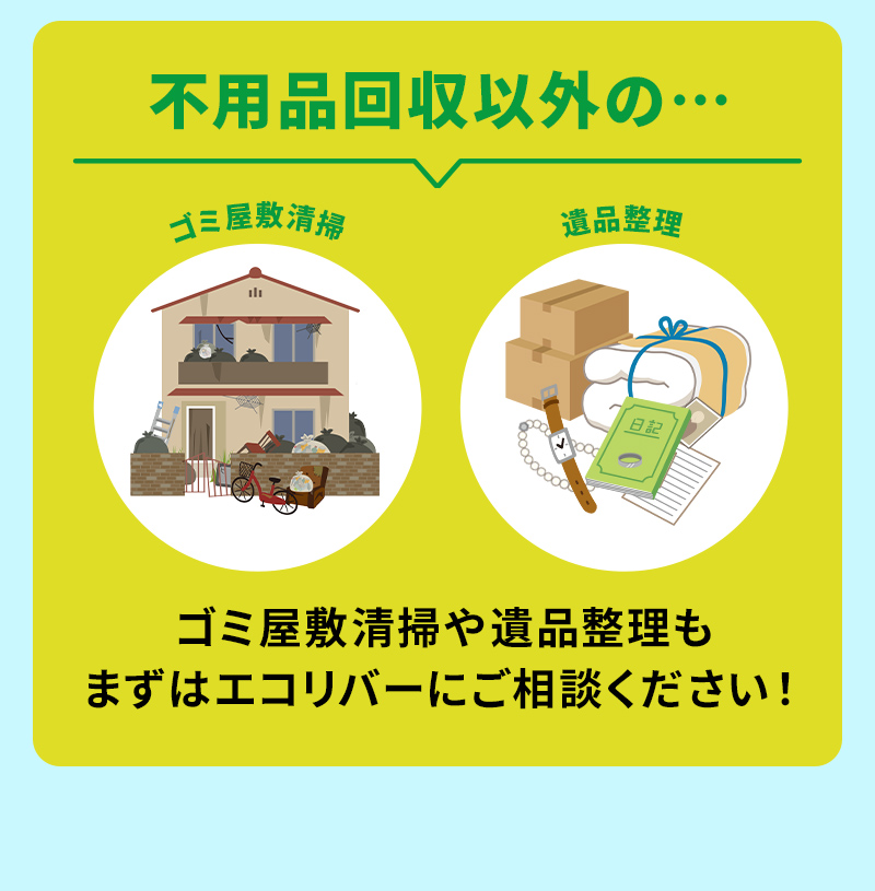 不用品回収以外の…ゴミ屋敷清掃。遺品整理。ゴミ屋敷清掃や遺品整理もまずはエコリバーにご相談ください。