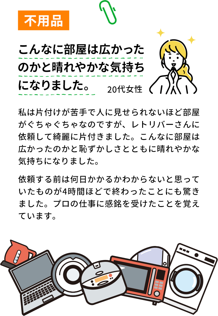 不用品。こんなに部屋は広かったのかと晴れやかな気持ちになりました。20代女性。私は片付けが苦手で人に見せられないほど部屋がぐちゃぐちゃなのですが、エコリバーさんに依頼して綺麗に片付きました。こんなに部屋は広かったのかと恥ずかしさとともに晴れやかな気持ちになりました。依頼する前は何日かかるかわからないと思っていたものが4時間ほどで終わったことにも驚きました。プロの仕事に感銘を受けたことを覚えています。