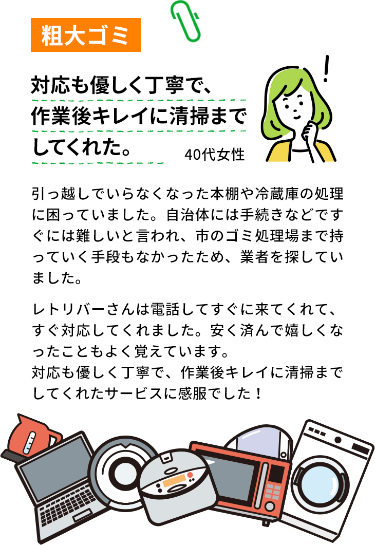 粗大ゴミ。対応も優しく丁寧で、作業後。キレイに清掃までしてくれた。40代女性。引っ越しでいらなくなった本棚や冷蔵庫の処理に困っていました。自治体には手続きなどですぐには難しいと言われ、市のゴミ処理場まで持っていく手段もなかったため、業者を探していました。エコリバーさんは電話してすぐに来てくれて、すぐ対応してくれました。安く済んで嬉しくなったこともよく覚えています。対応も優しく丁寧で、作業後キレイに清掃までしてくれたサービスに感服でした！